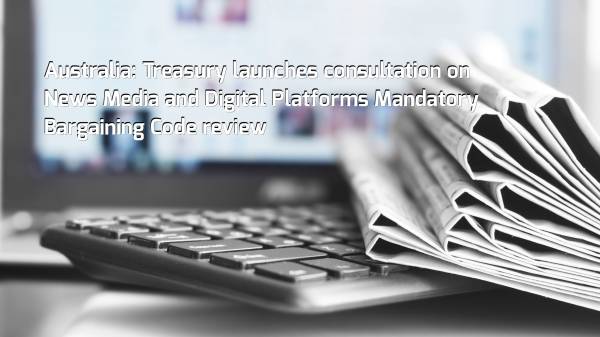Australia: Treasury launches consultation on News Media and Digital Platforms Mandatory Bargaining Code review